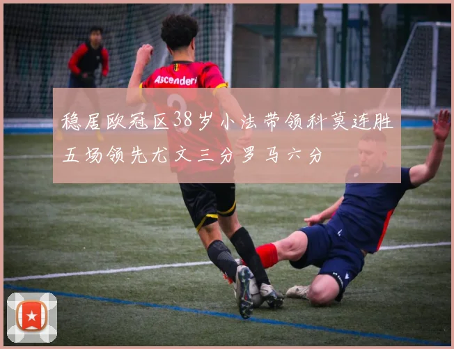 稳居欧冠区38岁小法带领科莫连胜五场领先尤文三分罗马六分