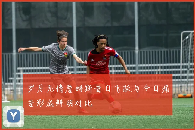 岁月无情詹姆斯昔日飞跃与今日痛苦形成鲜明对比