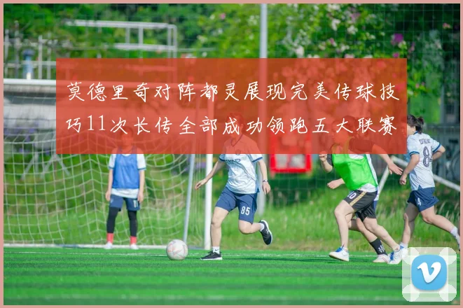 莫德里奇对阵都灵展现完美传球技巧11次长传全部成功领跑五大联赛
