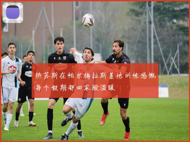 热苏斯在帕尔梅拉斯基地训练感慨每个假期都回家般温暖