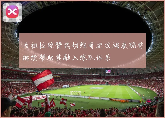 马祖拉称赞武切维奇进攻端表现将继续帮助其融入球队体系