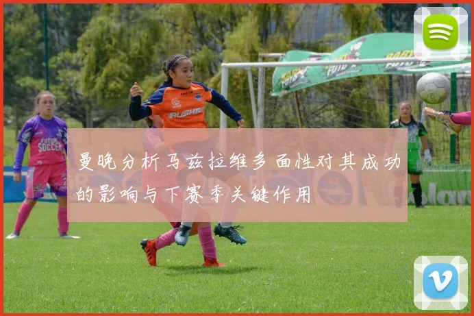 曼晚分析马兹拉维多面性对其成功的影响与下赛季关键作用
