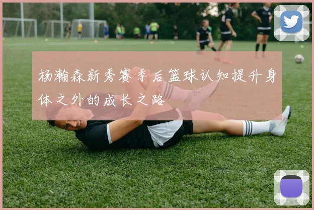 杨瀚森新秀赛季后篮球认知提升身体之外的成长之路