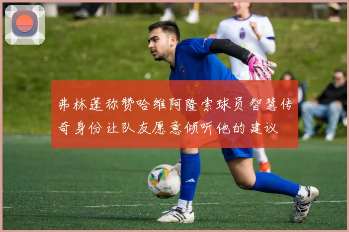 弗林蓬称赞哈维阿隆索球员智慧传奇身份让队友愿意倾听他的建议