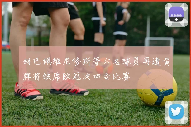 姆巴佩维尼修斯等六名球员再遭黄牌将缺席欧冠次回合比赛