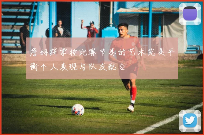 詹姆斯掌控比赛节奏的艺术完美平衡个人表现与队友配合