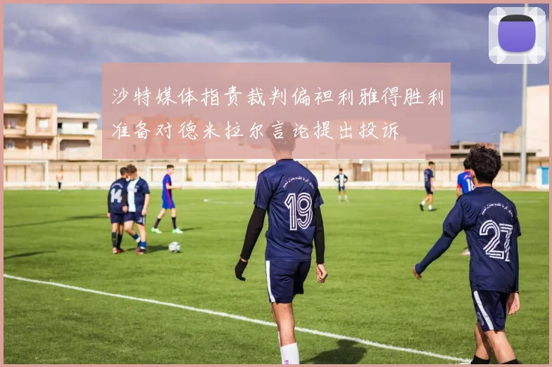 沙特媒体指责裁判偏袒利雅得胜利准备对德米拉尔言论提出投诉