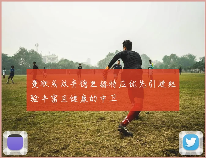 曼联或放弃德里赫特应优先引进经验丰富且健康的中卫