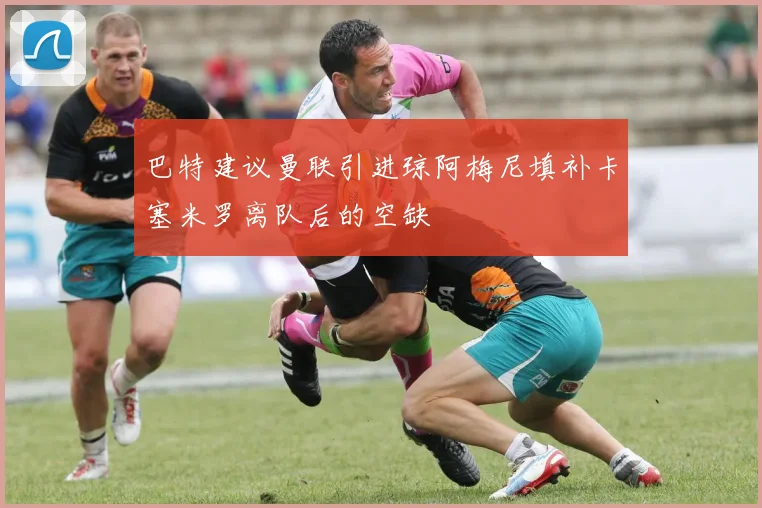 巴特建议曼联引进琼阿梅尼填补卡塞米罗离队后的空缺