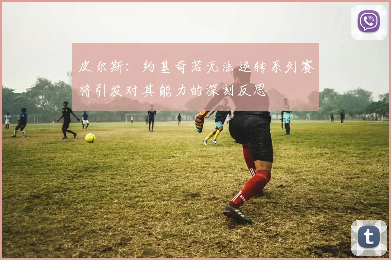 皮尔斯：约基奇若无法逆转系列赛将引发对其能力的深刻反思