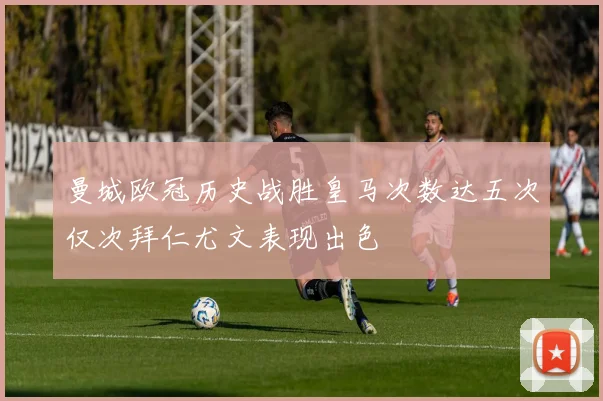 曼城欧冠历史战胜皇马次数达五次仅次拜仁尤文表现出色