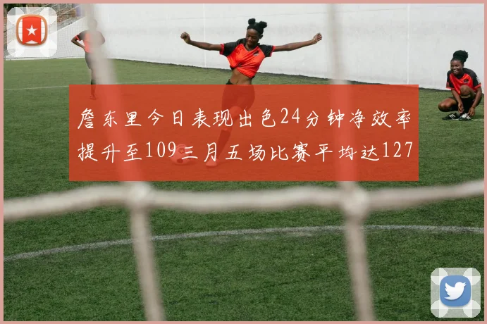 詹东里今日表现出色24分钟净效率提升至109三月五场比赛平均达127