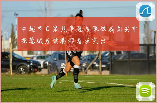 中超节目聚焦争冠与保级战国安申花蓉城后续赛程看点突出