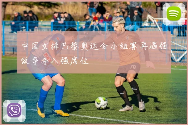 中国女排巴黎奥运会小组赛再遇强敌争夺八强席位