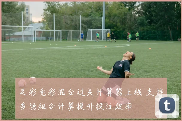 足彩竞彩混合过关计算器上线 支持多场组合计算提升投注效率